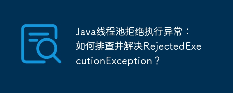 Java线程池RejectedExecutionException：排查及解决方案详解