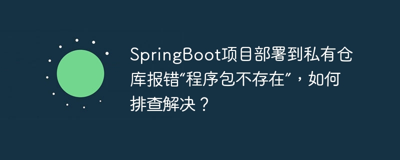 SpringBoot私有仓库部署报错“程序包不存在”？快速排查解决方法！