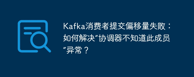 Kafka消费者提交偏移量失败？解决“协调器不知道此成员”异常！