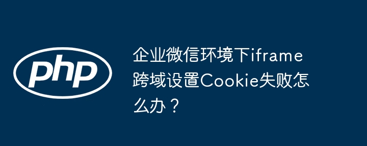 企业微信Iframe跨域Cookie设置失败？终极解决方案！

