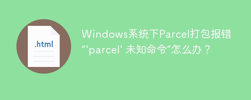 Windows下Parcel打包报错“'parcel'未知命令”的终极解决方案