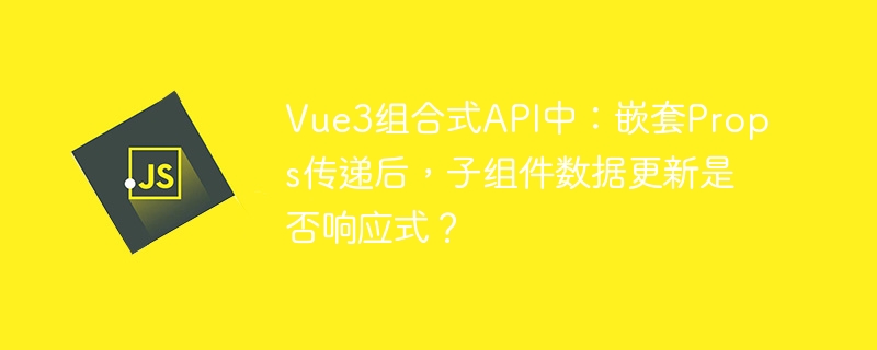 Vue3组合式API：解析子组件嵌套Props传递后的响应式数据更新