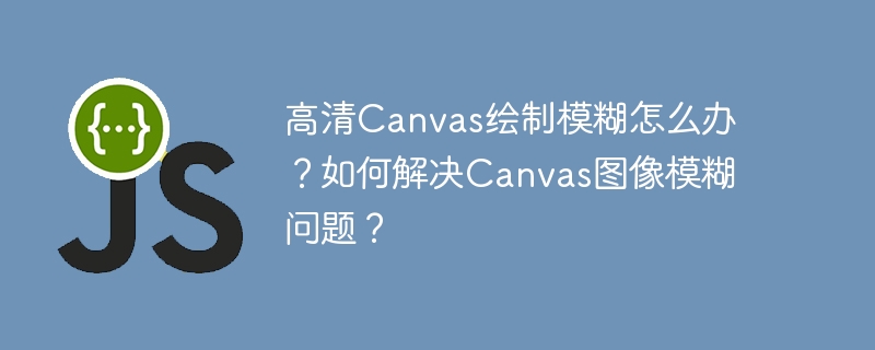 Canvas高清绘制模糊？教你解决图像清晰难题！