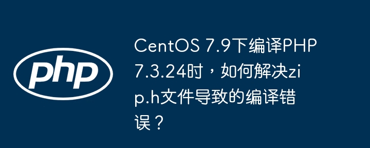 CentOS7.9编译PHP7.3.24时，如何解决zip.h文件导致的编译错误？