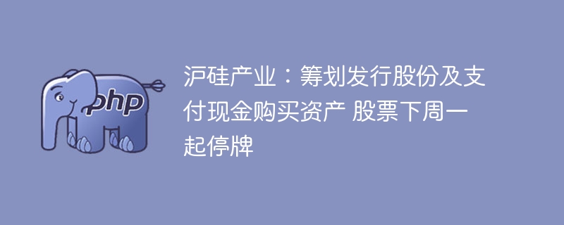 沪硅产业:筹划发行股份及支付现金购买资产 股票下周一起停牌