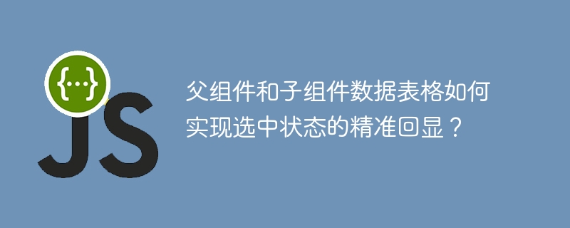 父组件和子组件数据表格如何实现选中状态的精准回显?