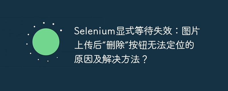 Selenium显式等待失效？图片上传后“删除”按钮定位难题及解决方案