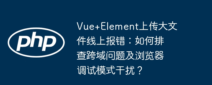 Vue+Element上传大文件线上报错:如何排查跨域问题及浏览器调试模式干扰?