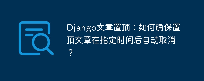 Django文章置顶：如何确保置顶文章在指定时间后自动取消？