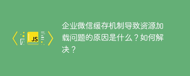 企业微信缓存机制导致资源加载问题的原因是什么？如何解决？