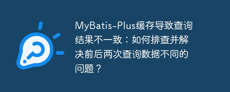 MyBatis-Plus缓存导致查询结果不一致:如何排查并解决前后两次查询数据不同的问题?