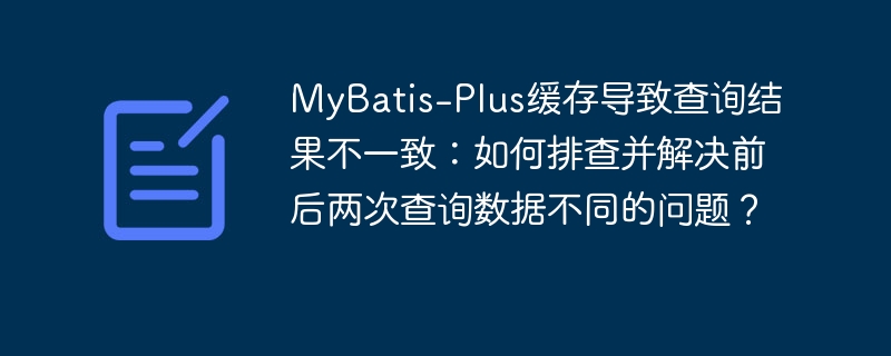 MyBatis-Plus缓存导致查询结果不一致：如何排查并解决前后两次查询数据不同的问题？