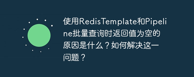 使用RedisTemplate和Pipeline批量查询时返回值为空的原因是什么？如何解决这一问题？