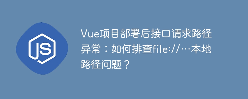 Vue项目部署接口请求路径异常？解决file://本地路径问题