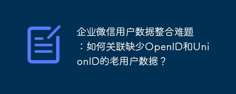 企业微信用户数据整合难题:如何关联缺少OpenID和UnionID的老用户数据?