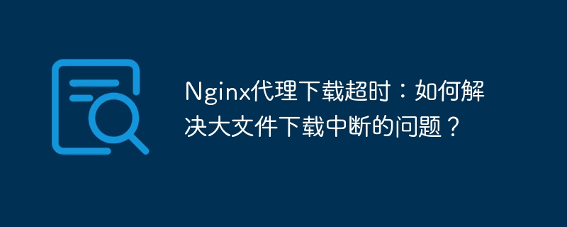 Nginx代理下载超时：大文件下载中断解决方案