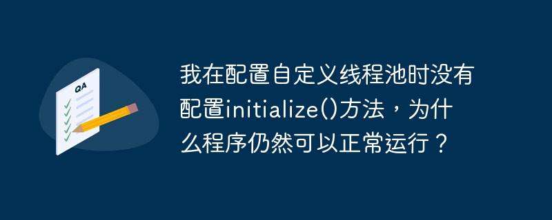 在配置自定义线程池时，如果你没有显式调用`initialize()`方法，程序仍然可以正常运行的原因可能有以下几种：

1. **自动初始化**：某些线程池实现可能在第一次使用时自动进行初始化。如果你的线程池类设计了这种机制，那么即使你没有手动调用`initialize()`方法，线程池也会在需要时自动初始化并开始工作。

2. **延迟初始化**：有些线程池可能采用了延迟初始化的策略，即只有在第