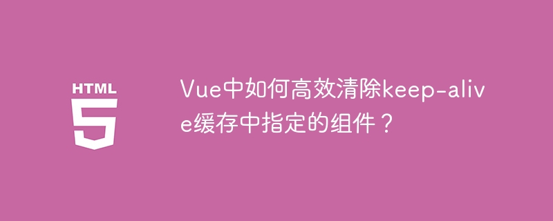 Vue中如何高效清除keep-alive缓存中指定的组件？
