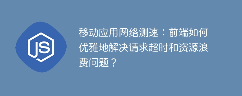 移动应用网络测速：前端如何优雅地解决请求超时和资源浪费问题？
