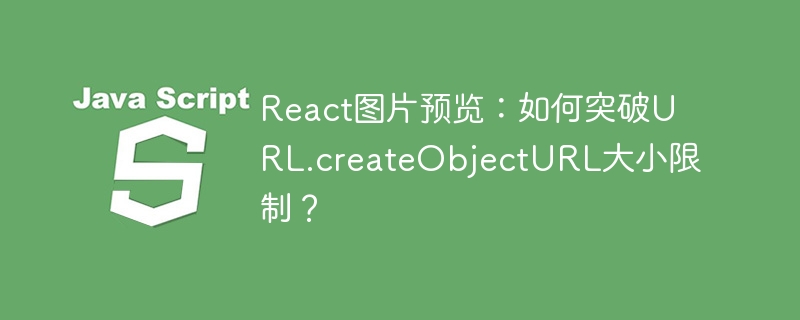 React图片预览:如何突破URL.createObjectURL大小限制?