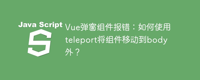 Vue弹窗组件报错：如何使用teleport将组件移动到body外？