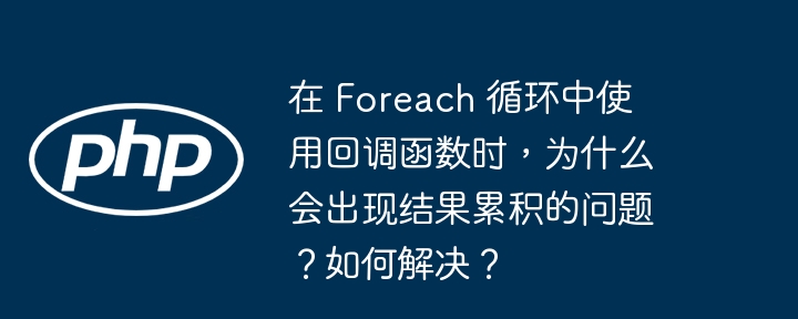 在 Foreach 循环中使用回调函数时，为什么会出现结果累积的问题？如何解决？
