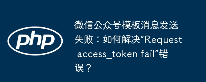 微信公众号模板消息发送失败？教你搞定“Requestaccess_tokenfail”错误！