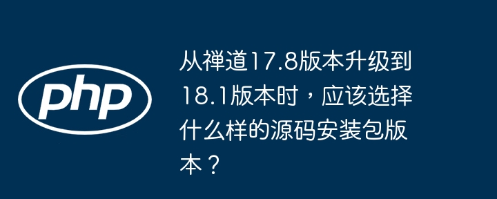 从禅道17.8版本升级到18.1版本时，应该选择什么样的源码安装包版本？