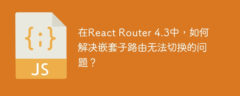 在React Router 4.3中，如何解决嵌套子路由无法切换的问题？