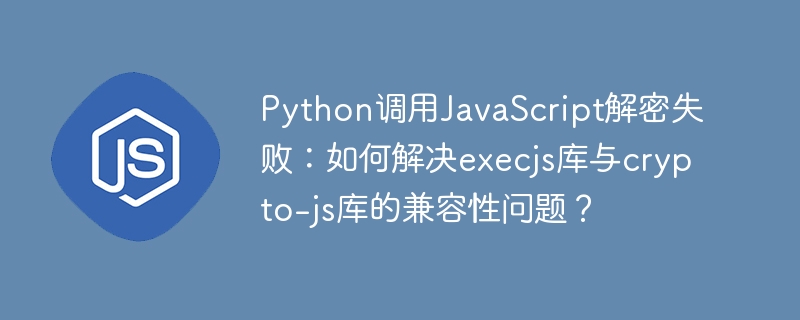 Python调用JavaScript解密失败:如何解决execjs库与crypto-js库的兼容性问题?