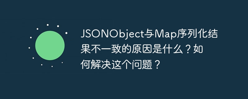 JSONObject与Map序列化结果不一致的原因是什么？如何解决这个问题？