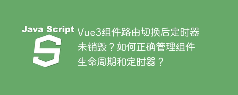 Vue3组件路由切换后定时器未销毁?如何正确管理组件生命周期和定时器?