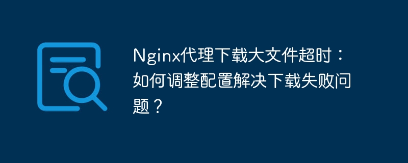 Nginx代理下载大文件超时：如何调整配置解决下载失败问题？