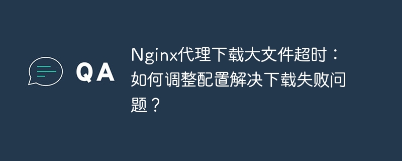 Nginx代理大文件下载超时，如何调整配置避免下载失败？