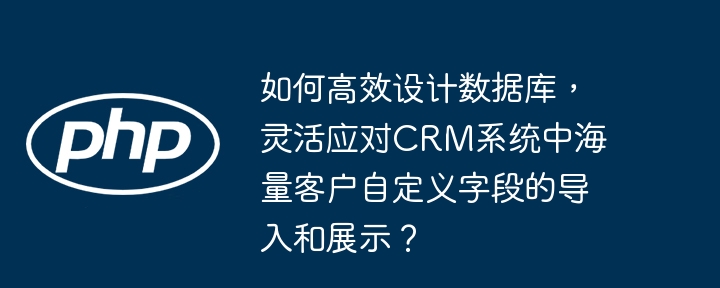 高效设计数据库，灵活应对CRM系统海量客户自定义字段导入与展示
