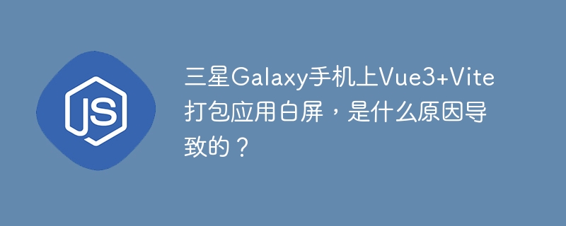 三星Galaxy手机Vue3+Vite打包应用白屏原因