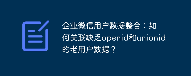 企业微信用户数据整合：如何关联缺乏openid和unionid的老用户数据？