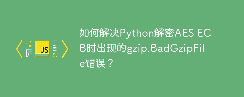 如何解决Python解密AES ECB时出现的gzip.BadGzipFile错误?