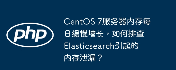 CentOS7服务器内存缓慢增长？教你排查Elasticsearch内存泄漏