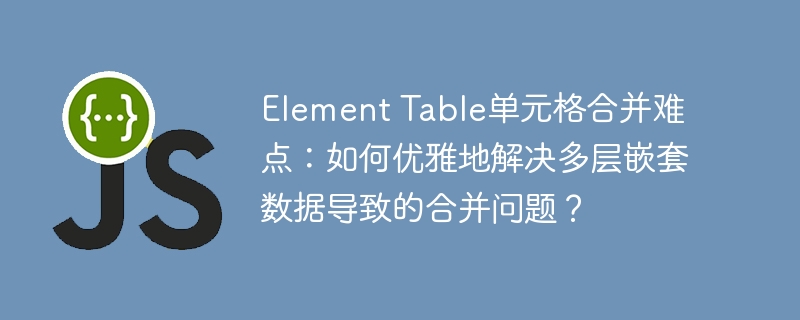 Element Table单元格合并难点：如何优雅地解决多层嵌套数据导致的合并问题？