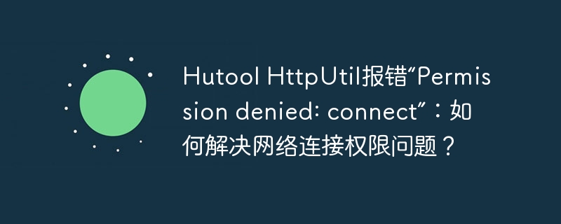 Hutool HttpUtil报错“Permission denied: connect”：如何解决网络连接权限问题？