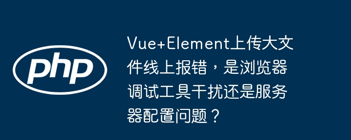 Vue+Element大文件上传报错，浏览器还是服务器端问题？