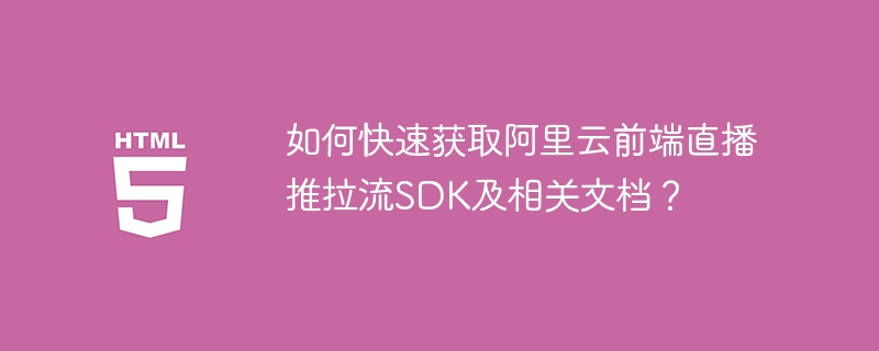 如何快速获取阿里云前端直播推拉流SDK及相关文档?