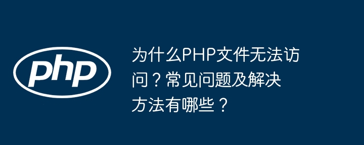为什么PHP文件无法访问？常见问题及解决方法有哪些？
