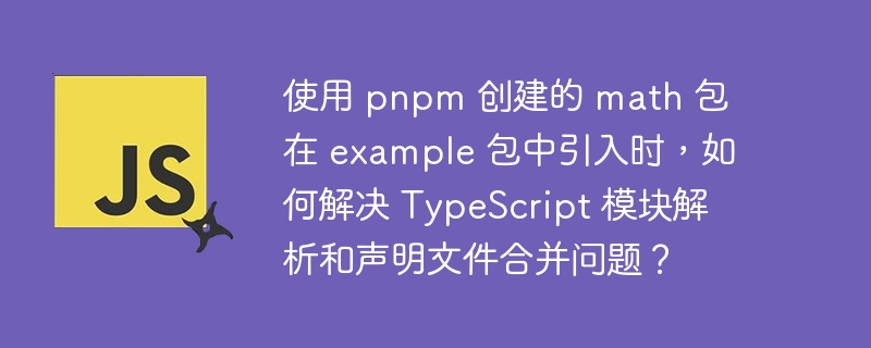 使用 pnpm 创建的 math 包在 example 包中引入时，如何解决 TypeScript 模块解析和声明文件合并问题？
