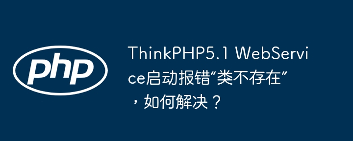 ThinkPHP5.1 WebService启动报错“类不存在”，如何解决？