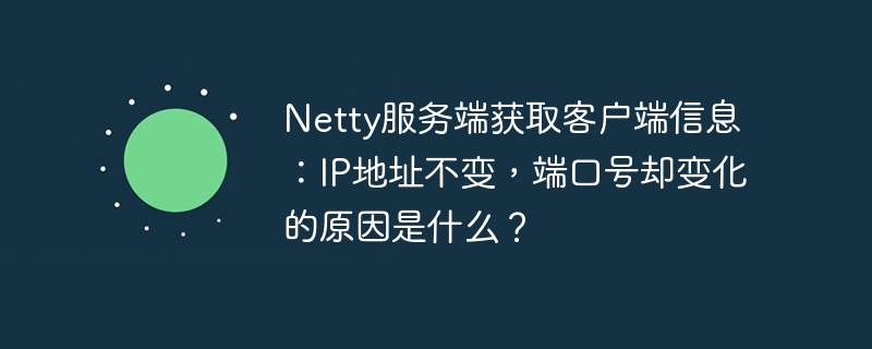 Netty服务端获取客户端信息:IP地址不变,端口号却变化的原因是什么?