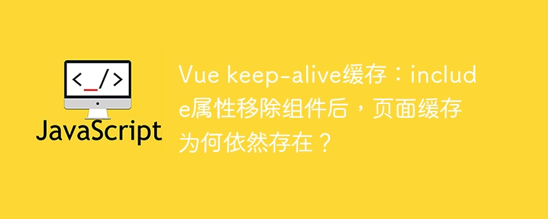 Vue keep-alive缓存:include属性移除组件后,页面缓存为何依然存在?