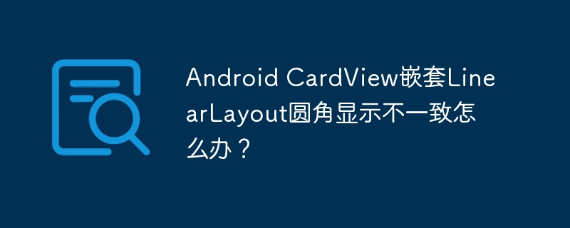 Android CardView嵌套LinearLayout圆角显示不一致怎么办?