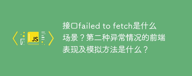 接口failed to fetch是什么场景？第二种异常情况的前端表现及模拟方法是什么？